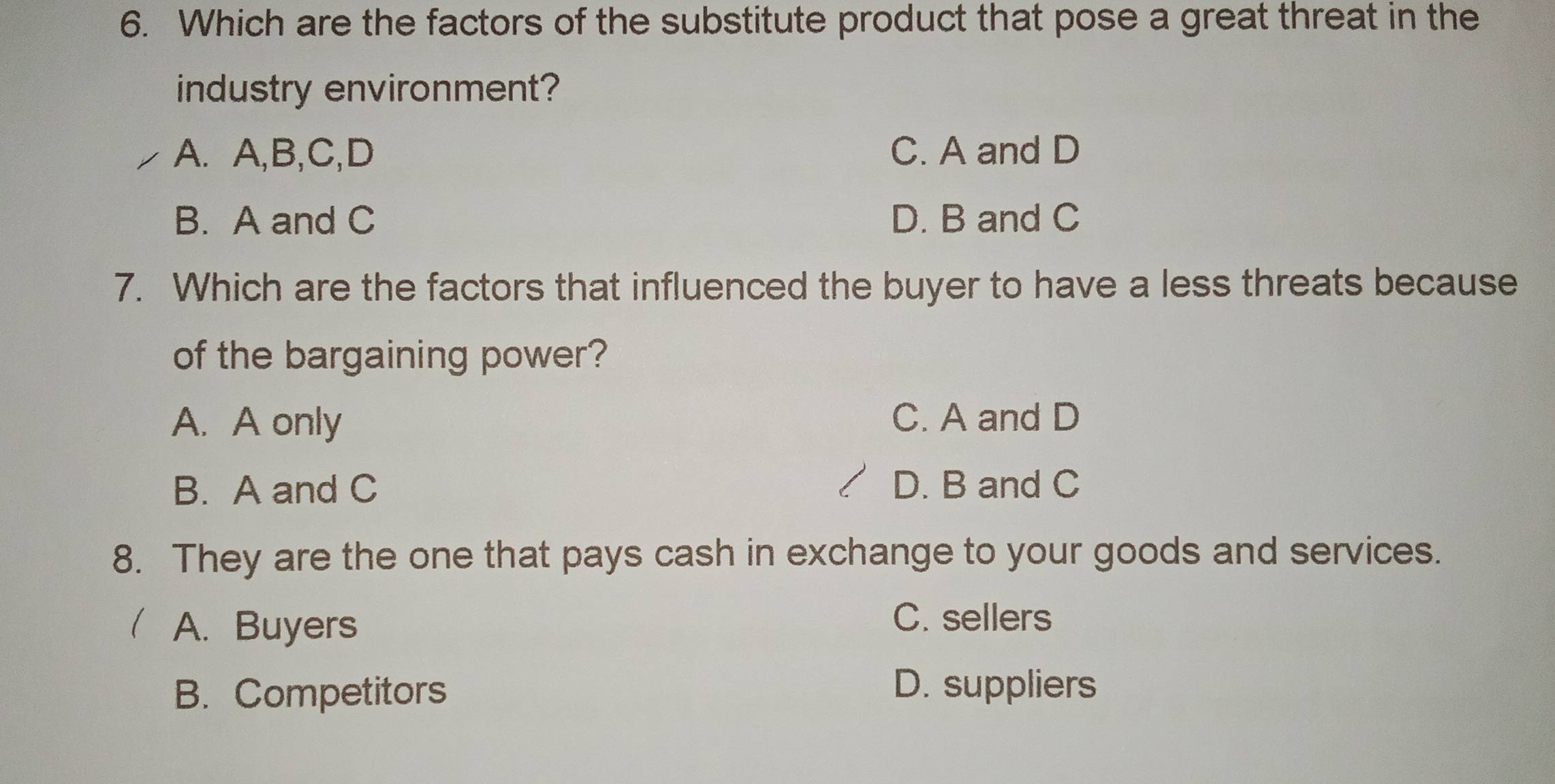 Which are the factors of the substitute product that pose a great threat in the
industry environment?
A. A,B,C,D C. A and D
B. A and C D. B and C
7. Which are the factors that influenced the buyer to have a less threats because
of the bargaining power?
A. A only C. A and D
B. A and C D. B and C
8. They are the one that pays cash in exchange to your goods and services.
l A. Buyers
C. sellers
B. Competitors
D. suppliers