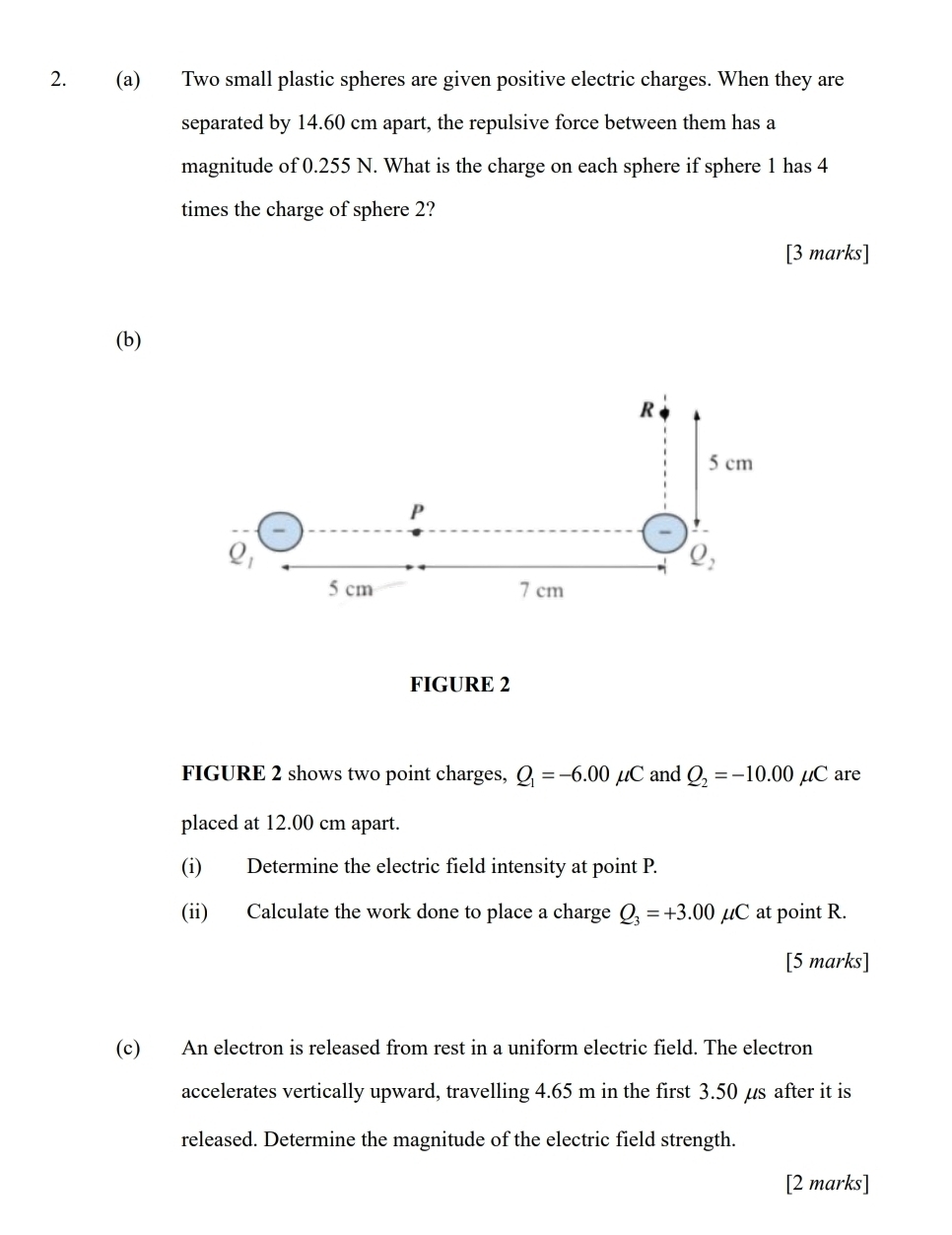 Two small plastic spheres are given positive electric charges. When they are
separated by 14.60 cm apart, the repulsive force between them has a
magnitude of 0.255 N. What is the charge on each sphere if sphere 1 has 4
times the charge of sphere 2?
[3 marks]
(b)
FIGURE 2
FIGURE 2 shows two point charges, Q_1=-6.00 mu C and Q_2=-10.00mu C are
placed at 12.00 cm apart.
(i) Determine the electric field intensity at point P.
(ii) Calculate the work done to place a charge Q_3=+3.00mu C at point R.
[5 marks]
(c) An electron is released from rest in a uniform electric field. The electron
accelerates vertically upward, travelling 4.65 m in the first 3.50 µs after it is
released. Determine the magnitude of the electric field strength.
[2 marks]