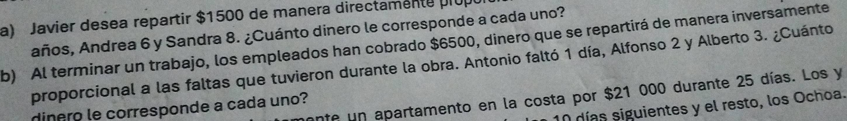 Javier desea repartir $1500 de manera directamente prup 
años, Andrea 6 y Sandra 8. ¿Cuánto dinero le corresponde a cada uno? 
b) Al terminar un trabajo, los empleados han cobrado $6500, dinero que se repartirá de manera inversamente 
proporcional a las faltas que tuvieron durante la obra. Antonio faltó 1 día, Alfonso 2 y Alberto 3. ¿Cuánto 
en apartamento en la costa por $21 000 durante 25 días. Los y
10 días siguientes y el resto, los Ochoa. 
dinero le corresponde a cada uno?