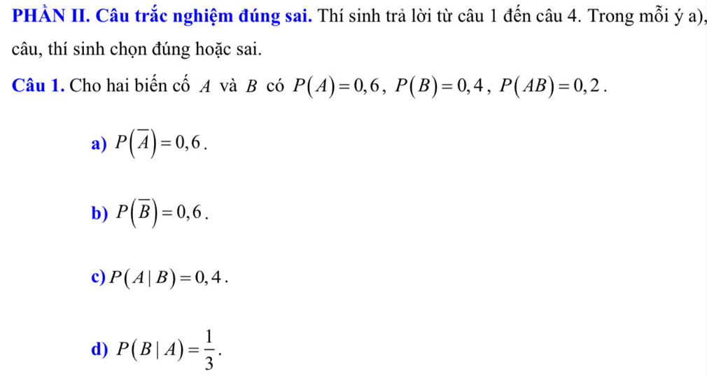 PHÀN II. Câu trắc nghiệm đúng sai. Thí sinh trả lời từ câu 1 đến câu 4. Trong mỗi ý a),
câu, thí sinh chọn đúng hoặc sai.
Câu 1. Cho hai biến cố A và B có P(A)=0,6, P(B)=0,4, P(AB)=0,2.
a) P(overline A)=0,6.
b) P(overline B)=0,6.
c) P(A|B)=0,4.
d) P(B|A)= 1/3 .