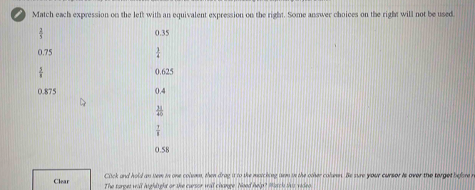 Match each expression on the left with an equivalent expression on the right. Some answer choices on the right will not be used.
 2/5  0.35
0.75  3/4 
 5/8  0.625
0.875 0.4
 31/40 
 7/8 
0.58
Click and hold an item in one column, then drag it to the matching item in the other column. Be sure your cursor is over the target before r
Clear The target will highlight or the cursor will change. Need help? Watch this video