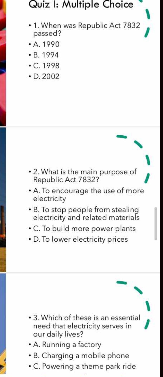 When was Republic Act 7832
passed?
A. 1990
B. 1994
C. 1998
D. 2002
2. What is the main purpose of
Republic Act 7832?
A. To encourage the use of more
electricity
B. To stop people from stealing
electricity and related materials
C. To build more power plants
D. To lower electricity prices
3. Which of these is an essential
need that electricity serves in
our daily lives?
A. Running a factory
B. Charging a mobile phone
C. Powering a theme park ride