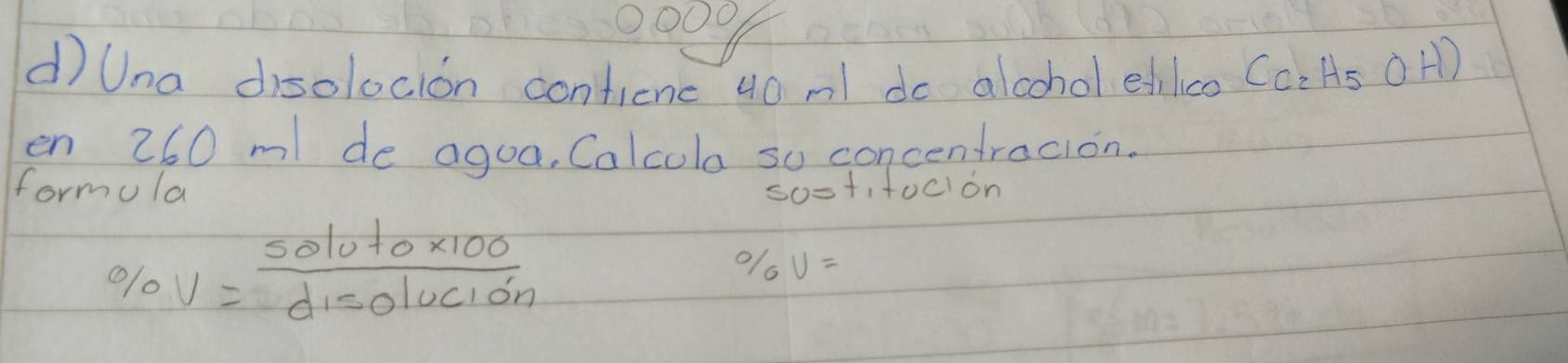 Una disolocion confienc 40 ml do alcohol edilco (C_2H_5OH)
en 260 m de agoa, Calcula so concentracion. 
formula sost,focion
% V=frac 5010to* 100d_disolucion
% V=