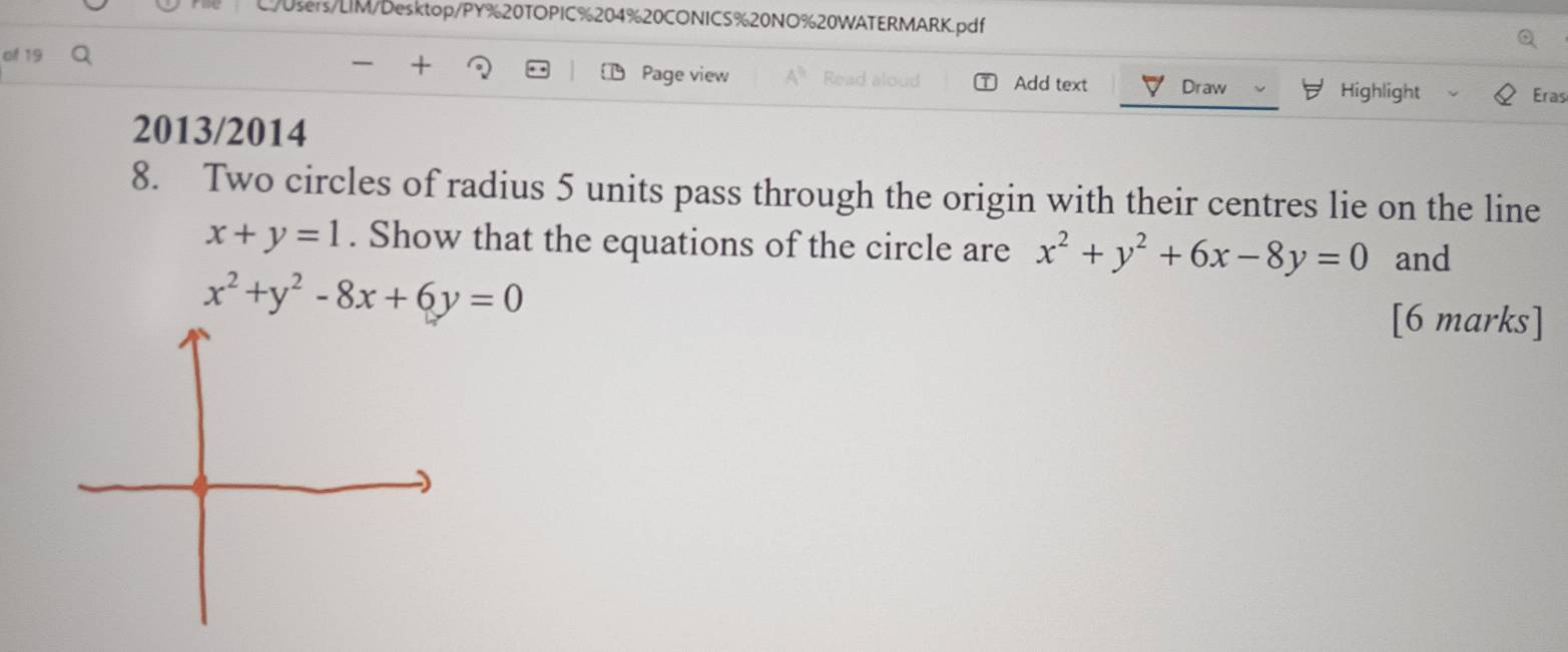 L!/0sers/LIM/Desktop/PY%20TOPIC%204%20CONICS%20NO%20WATERMARK.pdf
+
of 19 Page view Add text Draw Eras
Highlight
2013/2014
8. Two circles of radius 5 units pass through the origin with their centres lie on the line
x+y=1. Show that the equations of the circle are x^2+y^2+6x-8y=0 and
x^2+y^2-8x+6y=0
[6 marks]