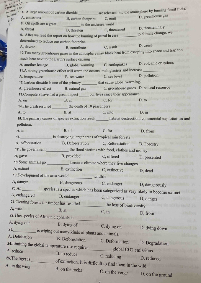 e-a-1
a. Jane: I fe
b. Jane: ”7. A large amount of carbon dioxide _are released into the atmosphere by burning fossil fuels.
c. Jr
A, emissions B, carbon footprint C, emit D, greenhouse gas
_
8. Oil spills are a great to the undersea world
A, threat B, threaten C, threatened
D, threateningly
9. After we read the report on how the burning of petrol in cars_
to climate change, we
determined to reduce our carbon footprint.
A, devote B. contribute C, result D, cause
10.Too many greenhouse gases in the atmosphere may block heat from escaping into space and trap too
much heat next to the Earth’s surface causing_
A, another ice age B, global warming C, earthquakes D, volcanic eruptions
11.A strong greenhouse effect will warm the oceans, melt glaciers and increase _.
A. temperature B. sea water C. sea level D. pollution
12.Carbon dioxide is one of the primary _that cause global warming.
A. greenhouse effect B. natural gas C. greenhouse gases D. natural resource
13.Computers have had a great impact _our lives since their appearance.
A. on B. at C. for D. to
_
14.The crash resulted the death of 10 passengers
A, to B, at C, into D, in
15.The primary causes of species extinction result _habitat destruction, commercial exploitation and
pollution.
A. in B. of C. for D. from
16._ is destroying larger areas of tropical rain forests
A, Afforestation B, Deforestation C, Reforestation D, Forestry
17.The government _the flood victims with food, clothes and money.
A, gave B, provided C, offered D, presented
18.Some animals go _because climate where they live changes
A, extinct B, extinction C, extinctive D, dead
19.Development of the area would_ wildlife
A, danger B, dangerous C, endanger D, dangerously
20.An_ species is a species which has been categorized as very likely to become extinct.
A, endangered B, endanger C, dangerous D, danger
21.Clearing forests for timber has resulted_ the loss of biodiversity
A, with B, at C, in D, from
_
22.This species of African elephants is
A. dying out B. dying of C. dying on D. dying down
23._ is wiping out many kinds of plants and animals.
A. Defoliation B. Deforestation C. Deformation D. Degradation
24.Limiting the global temperature rise requires global CO2 emissions
A. reduce B. to reduce _C. reducing D. reduced
25.The tiger is_ of extinction. It is difficult to find them in the wild.
A. on the wing B. on the rocks C. on the verge D. on the ground
2