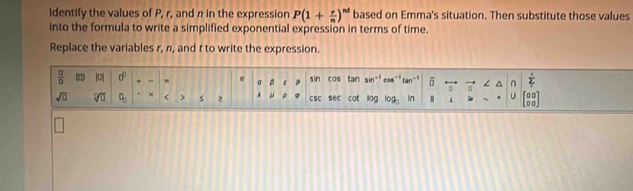 Identify the values of P, r, and n in the expression P(1+ r/n )^nt based on Emma's situation. Then substitute those values 
into the formula to write a simplified exponential expression in terms of time. 
Replace the variables r, n, and t to write the expression.
 □ /□   (0) |0| 0^0 + 、 π a β sin cos tan sir cos^(-1) tan^(-1) overline □  ∠ ^ n sumlimits^s 
D
sqrt(□ ) sqrt[□](□ ) a_□  × < > s 2 A μ ρ csc sec cot log log _□  In ~ U beginbmatrix 00 00endbmatrix