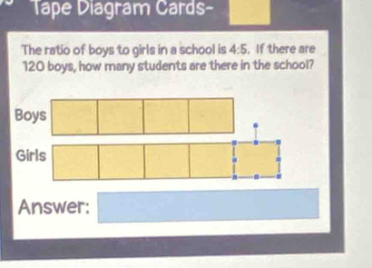 Tape Diagram Cards- 
The ratio of boys to girls in a school is 4:5. If there are
120 boys, how many students are there in the school? 
Answer: