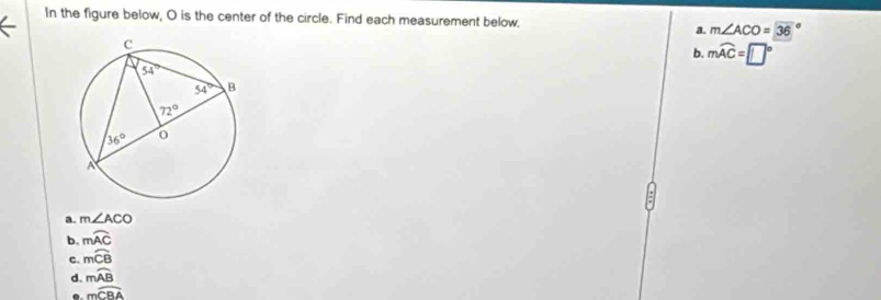 In the figure below, O is the center of the circle. Find each measurement below,
a. m∠ ACO=36
b. mwidehat AC=□°
a. m∠ ACO
b. mwidehat AC
C. mwidehat CB
d. mwidehat AB
moverline CBA