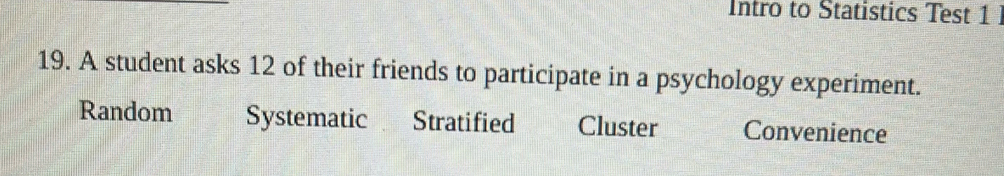 Intro to Statistics Test 1 
19. A student asks 12 of their friends to participate in a psychology experiment.
Random Systematic Stratified Cluster Convenience