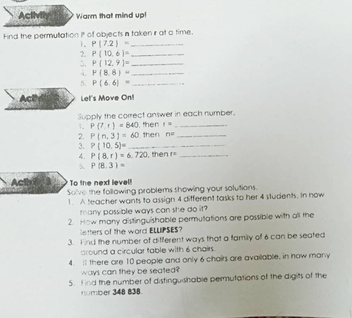 Activity Warm that mind up! 
Find the permutation of objects n taken r at a time. 
i. P(7,2)= _ 
2. P(10,6)= _ 
3. P(12,9)= _
P(8,8)= _ 
5. P(6.6)= _ 
Act Let's Move On! 
Supply the correct answer in each number. 
1、 P(7,1)=840 , then r= _ 
2. P(n,3)=60 then n= _ 
3. P(10,5)= _ 
4. P(8,r)=6,720 , then r= _ 
5. P(8,3)=
Acthlg s To the next level! 
Solve the following problems showing your solutions. 
1. A teacher wants to assign 4 different tasks to her 4 students. In how 
many possible ways can she do it? 
2. How many distinguishable permutations are possible with all the 
letters of the word ELLIPSES? 
3. Find the number of different ways that a family of 6 can be seated 
bround a circular table with 6 chairs. 
4. it there are 10 people and only 6 chairs are available, in how many 
ways can they be seated? 
5. Find the number of distinguishable permutations of the digits of the 
number 348 838.