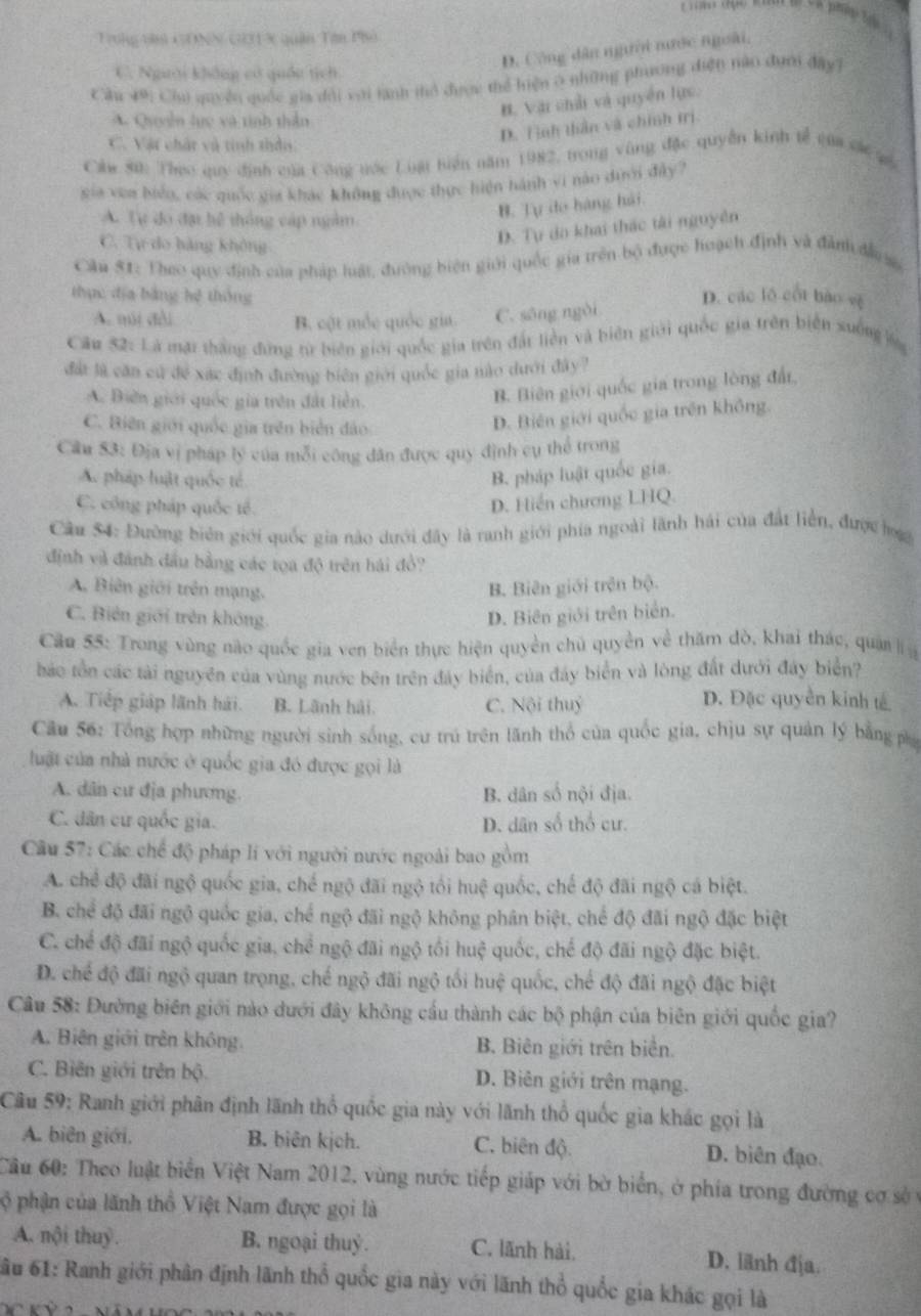 à phip tại 
Trong yàn GONN G31 X quân Tân Pho
D. Công dân người nước ngoài,
C. Người không có quốn tịch
Cầu 49: Chủ quyền quốc gia dổi với lành thỏ được thể hiện ở những phương diện nào đưới đây7
A. Quyễn lực và tinh thần
B. Vậi chải và quyền lực.
C. Vật chất và tinh thần:
D. T nh thần và chính trị.
Ckw 80: Theo quy định của Công tớc Luật biển năm 1982, trong vùng đặc quyền kinh tễ của các qó
xia vea biểo, các quốc gia khác không được thực hiện hành vi nào dưới đây?
A. Tự do đại hệ thông cáp ngầm
B. Tự đo hàng hải.
C. Tự do hàng không
D. Tự do khai thác tài nguyên
Câu 51: Theo quy định của pháp luật, đường biên giới quốc gia trên bộ được hoạch định và đành đầ s
thực địa bằng hệ thông D. các lô cốt bào vệ
A. múi đài B. cột mốc quốc gia C. sōng ngòi
Câu 52: Là mặi thắng đứng từ biên giới quốc gia trên đất liền và biên giới quốc gia trên biển xuởng lg
đất là căn cú để xác định đường biên giới quốc gia nào dưới đây?
A. Biến giới quốc gia trên đất liên.
B. Biên giới quốc gia trong lòng đất,
C. Biên giới quốc gia trên biển đảo
D. Biên giới quốc gia trên không.
Câu 53: Địa vị pháp lý của mỗi công dân được quy định cụ thể trong
A. pháp luật quốc té.
B. pháp luật quốc gia.
C. công pháp quốc tế. D. Hiến chương LHQ.
Câu 54: Đường biên giới quốc gia nào dưới đây là ranh giới phía ngoài lãnh hải của đất liền, được lg
định và đánh đầu bằng các tọa độ trên hái đổ?
A. Biên giới trên mạng. B. Biên giới trên bộ.
C. Biên giới trên không. D. Biên giới trên biển.
Cầu 55: Trong vùng nào quốc gia ven biển thực hiện quyền chủ quyền về thăm đò, khai thác, quân l
háo tồn các tài nguyên của vùng nước bên trên đây biển, của đây biển và lòng đất dưới đây biển?
A. Tiếp giáp lãnh hải. B. Lãnh hải. C. Nội thuý
D. Đặc quyền kinh tế
Câu 56: Tổng hợp những người sinh sống, cư trú trên lãnh thổ của quốc gia, chịu sự quản lý bằng phụ
luật của nhà nước ở quốc gia đó được gọi là
A. dân cư địa phương. B. dân số nội địa.
C. dân cư quốc gia. D. dân số thổ cư.
Câu 57: Các chế độ pháp lí với người nước ngoài bao gồm
A. chể độ đãi ngộ quốc gia, chế ngộ đãi ngộ tổi huệ quốc, chế độ đãi ngộ cá biệt.
B. chể độ đãi ngộ quốc gia, chế ngộ đãi ngộ không phân biệt, chế độ đãi ngộ đặc biệt
C. chế độ đãi ngộ quốc gia, chể ngộ đãi ngộ tối huệ quốc, chế độ đãi ngộ đặc biệt.
D. chế độ đãi ngộ quan trọng, chế ngộ đãi ngộ tối huệ quốc, chế độ đãi ngộ đặc biệt
Cầu 58: Đường biên giới nào dưới đây không cầu thành các bộ phận của biên giới quốc gia?
A. Biên giới trên không B. Biên giới trên biển.
C. Biên giới trên bộ. D. Biên giới trên mạng.
Câu 59: Ranh giới phân định lãnh thổ quốc gia này với lãnh thổ quốc gia khác gọi là
A. biên giới. B. biên kịch. C. biên độ D. biên đạo.
Cầu 60: Theo luật biển Việt Nam 2012, vùng nước tiếp giáp với bờ biển, ở phía trong đường cơ sở ý
ộ phận của lãnh thổ Việt Nam được gọi là
A. nội thuy. B. ngoại thuỷ. C. lãnh hải. D. lãnh địa.
*ầu 61: Ranh giới phân định lãnh thổ quốc gia này với lãnh thổ quốc gia khác gọi là