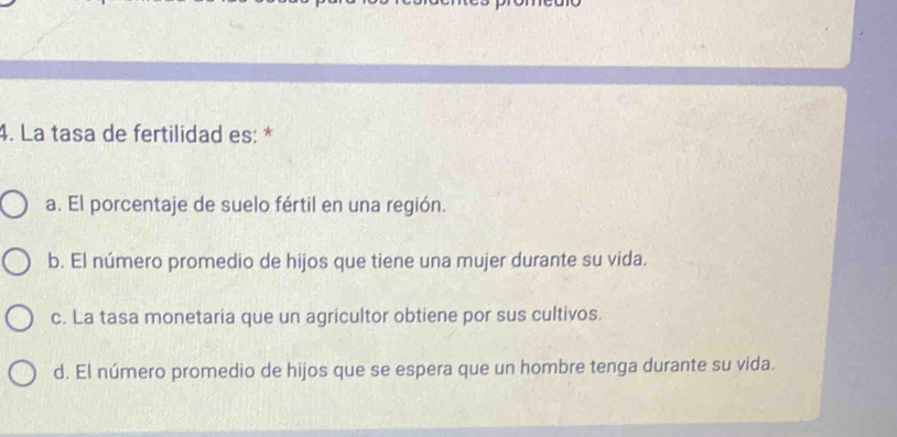 La tasa de fertilidad es: *
a. El porcentaje de suelo fértil en una región.
b. El número promedio de hijos que tiene una mujer durante su vida.
c. La tasa monetaria que un agricultor obtiene por sus cultivos.
d. El número promedio de hijos que se espera que un hombre tenga durante su vida.