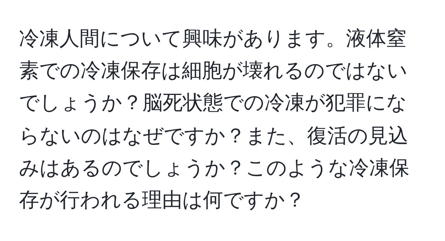 冷凍人間について興味があります。液体窒素での冷凍保存は細胞が壊れるのではないでしょうか？脳死状態での冷凍が犯罪にならないのはなぜですか？また、復活の見込みはあるのでしょうか？このような冷凍保存が行われる理由は何ですか？