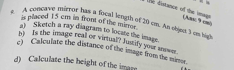 itis 
the distance of the image (Ans: 9 cm) 
is placed 15 cm in front of the mirror. 
9. A concave mirror has a focal length of 20 cm. An object 3 cm high 
a) Sketch a ray diagram to locate the image. 
b) Is the image real or virtual? Justify your answer 
c) Calculate the distance of the image from the mirror. 
d) Calculate the height of the image