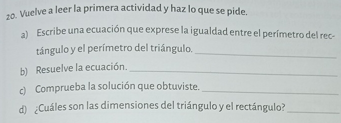 Vuelve a leer la primera actividad y haz lo que se pide 
a) Escribe una ecuación que exprese la igualdad entre el perímetro del rec 
tángulo y el perímetro del triángulo._ 
b) Resuelve la ecuación._ 
c) Comprueba la solución que obtuviste._ 
d) ¿Cuáles son las dimensiones del triángulo y el rectángulo?_