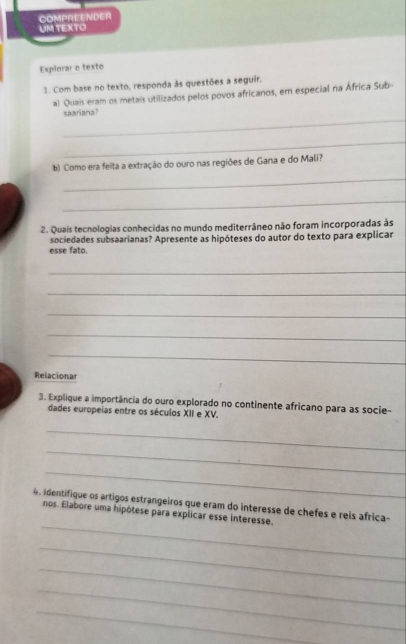 COMPREENDER 
UM TEXTO 
Explorar o texto 
1. Com base no texto, responda às questões a seguir. 
a) Quais eram os metais utilizados pelos povos africanos, em especial na África Sub- 
_ 
saariana? 
_ 
b) Como era feita a extração do ouro nas regiões de Gana e do Mali? 
_ 
_ 
2. Quais tecnologias conhecidas no mundo mediterrâneo não foram incorporadas às 
sociedades subsaarianas? Apresente as hipóteses do autor do texto para explicar 
esse fato. 
_ 
_ 
_ 
_ 
_ 
Relacionar 
3. Explique a importância do ouro explorado no continente africano para as socie- 
dades europeias entre os séculos XII e XV. 
_ 
_ 
_ 
_ 
4. Identifique os artigos estrangeiros que eram do interesse de chefes e reis africa- 
nos. Elabore uma hipótese para explicar esse interesse. 
_ 
_ 
_ 
_