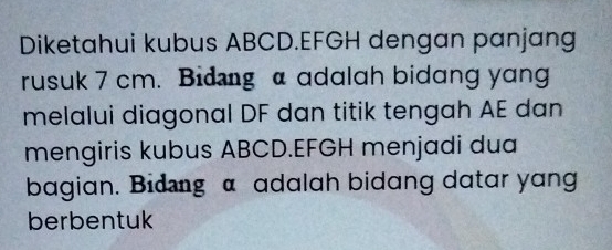 Diketahui kubus ABCD. EFGH dengan panjang 
rusuk 7 cm. Bidıng a adalah bidang yang 
melalui diagonal DF dan titik tengah AE dan 
mengiris kubus ABCD. EFGH menjadi dua 
bagian. Bidıng α adalah bidang datar yang 
berbentuk