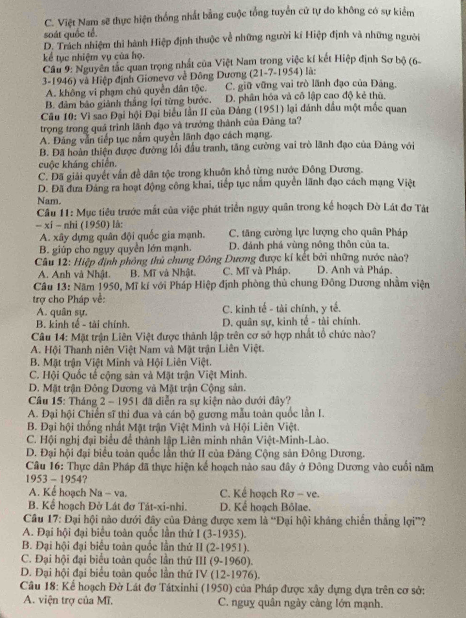 C. Việt Nam sẽ thực hiện thống nhất bằng cuộc tổng tuyển cử tự do không có sự kiểm
soát quốc tế.
D. Trách nhiệm thì hành Hiệp định thuộc về những người kí Hiệp định và những người
kể tục nhiệm vụ của họ.
Câu 9: Nguyên tắc quan trọng nhất của Việt Nam trong việc kí kết Hiệp định Sơ bộ (6-
3-1946) và Hiệp định Giơnevơ về Đông Dương (21-7-1954) là:
A. không vi phạm chủ quyền dân tộc. C. giữ vững vai trò lãnh đạo của Đảng.
B. đâm bảo giành thắng lợi từng bước. D. phân hóa và cô lập cao độ kẻ thù.
Câu 10: Vì sao Đại hội Đại biểu lần II của Đảng (1951) lại đánh dầu một mốc quan
trọng trong quá trình lãnh đạo và trưởng thành của Đảng ta?
A. Đảng vẫn tiếp tục nắm quyền lãnh đạo cách mạng.
B. Đã hoàn thiện được đường lối đầu tranh, tăng cường vai trò lãnh đạo của Đảng với
cuộc kháng chiến.
C. Đã giải quyết vấn đề dân tộc trong khuôn khổ từng nước Đông Dương.
D. Đã đưa Đảng ra hoạt động công khai, tiếp tục năm quyển lãnh đạo cách mạng Việt
Nam.
Câu 11: Mục tiêu trước mắt của việc phát triển ngụy quân trong kế hoạch Đờ Lát đơ Tát
- xi - nhi (1950) là:
A. xây dựng quân đội quốc gia mạnh. C. tăng cường lực lượng cho quân Pháp
B. giúp cho ngụy quyền lớn mạnh. D. đánh phá vùng nông thôn của ta,
Câu 12: Hiệp định phỏng thủ chung Đông Dương được kí kết bởi những nước nào?
A. Anh và Nhật. B. Mĩ và Nhật. C. Mĩ và Pháp. D. Anh và Pháp.
Câu 13: Năm 1950, Mĩ kí với Pháp Hiệp định phòng thủ chung Đông Dương nhằm viện
trợ cho Pháp về:
A. quân sự. C. kinh tế - tài chính, y tế.
B. kinh tế - tài chính. D. quân sự, kinh tế - tài chính.
Câu 14: Mặt trận Liên Việt được thành lập trên cơ sở hợp nhất tổ chức nào?
A. Hội Thanh niên Việt Nam và Mặt trận Liên Việt.
B. Mặt trận Việt Minh và Hội Liên Việt.
C. Hội Quốc tế cộng sản và Mặt trận Việt Minh.
D. Mặt trận Đông Dương và Mặt trận Cộng sản.
Cầu 15: Tháng 2 - 1951 đã diễn ra sự kiện nào dưới đây?
A. Đại hội Chiến sĩ thi đua và cán bộ gương mẫu toàn quốc lần I.
B. Đại hội thống nhất Mặt trận Việt Minh và Hội Liên Việt.
C. Hội nghị đại biểu để thành lập Liên minh nhân Việt-Minh-Lào.
D. Đại hội đại biểu toàn quốc lần thứ II của Đảng Cộng sản Đông Dương.
Câu 16: Thực dân Pháp đã thực hiện kế hoạch nào sau đây ở Đông Dương vào cuối năm
1953-1954
A. Kể hoạch Na - va.  C. Kể hoạch Rơ - ve.
B. Kể hoạch Đờ Lát đơ Tát-xi-nhi. D. Kể hoạch Bôlae.
Cầu 17: Đại hội nào dưới đây của Đảng được xem là “Đại hội kháng chiến thắng lợi”?
A. Đại hội đại biểu toàn quốc lần thứ I(3-1935).
B. Đại hội đại biểu toàn quốc lần thứ II(2-1951).
C. Đại hội đại biểu toàn quốc lần thứ III(9-1960).
D. Đại hội đại biểu toàn quốc lần thứ IV(12-1976).
Câu 18: Kế hoạch Đờ Lát đơ Tátxinhi (1950) của Pháp được xây dựng dựa trên cơ sở:
A. viện trợ của Mĩ. C. nguy quân ngày càng lớn mạnh.