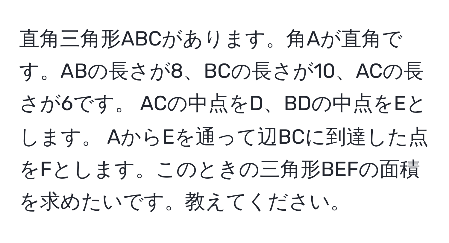 直角三角形ABCがあります。角Aが直角です。ABの長さが8、BCの長さが10、ACの長さが6です。 ACの中点をD、BDの中点をEとします。 AからEを通って辺BCに到達した点をFとします。このときの三角形BEFの面積を求めたいです。教えてください。