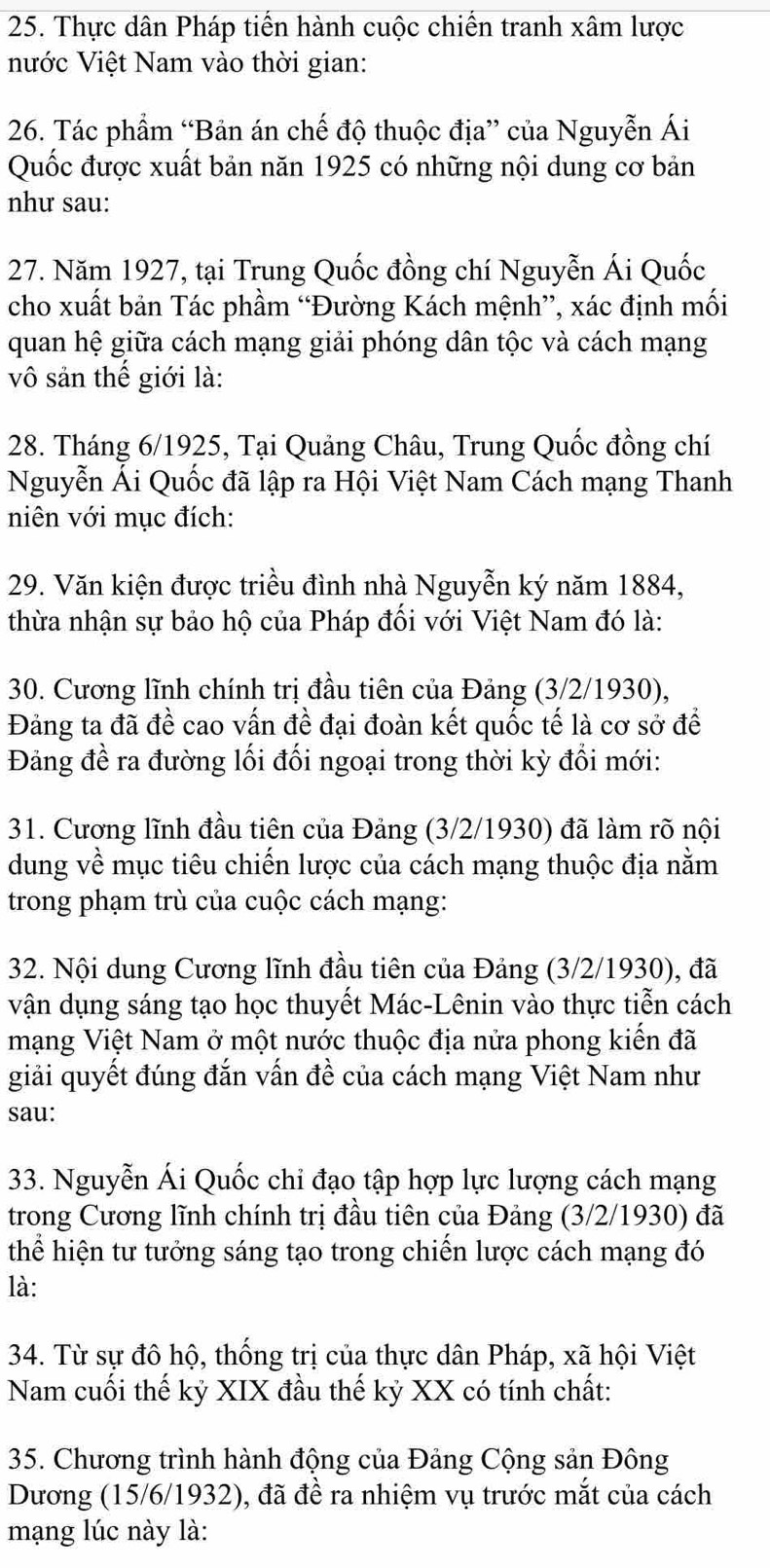 Thực dân Pháp tiến hành cuộc chiến tranh xâm lược
nước Việt Nam vào thời gian:
26. Tác phẩm “Bản án chế độ thuộc địa” của Nguyễn Ái
Quốc được xuất bản năn 1925 có những nội dung cơ bản
như sau:
27. Năm 1927, tại Trung Quốc đồng chí Nguyễn Ái Quốc
cho xuất bản Tác phầm “Đường Kách mệnh”, xác định mối
quan hệ giữa cách mạng giải phóng dân tộc và cách mạng
vô sản thế giới là:
28. Tháng 6/1925, Tại Quảng Châu, Trung Quốc đồng chí
Nguyễn Ái Quốc đã lập ra Hội Việt Nam Cách mạng Thanh
niên với mục đích:
29. Văn kiện được triều đình nhà Nguyễn ký năm 1884,
thừa nhận sự bảo hộ của Pháp đối với Việt Nam đó là:
30. Cương lĩnh chính trị đầu tiên của Đảng (3/2/1930),
Đảng ta đã đề cao vấn đề đại đoàn kết quốc tế là cơ sở để
Đảng đề ra đường lối đối ngoại trong thời kỳ đổi mới:
31. Cương lĩnh đầu tiên của Đảng (3/2/1930) đã làm rõ nội
dung về mục tiêu chiến lược của cách mạng thuộc địa nằm
trong phạm trù của cuộc cách mạng:
32. Nội dung Cương lĩnh đầu tiên của Đảng (3/2/1930), đã
vận dụng sáng tạo học thuyết Mác-Lênin vào thực tiễn cách
mạng Việt Nam ở một nước thuộc địa nửa phong kiến đã
giải quyết đúng đắn vấn đề của cách mạng Việt Nam như
sau:
33. Nguyễn Ái Quốc chi đạo tập hợp lực lượng cách mạng
trong Cương lĩnh chính trị đầu tiên của Đảng (3/2/1930) đã
thể hiện tư tưởng sáng tạo trong chiến lược cách mạng đó
là:
34. Từ sự đô hộ, thống trị của thực dân Pháp, xã hội Việt
Nam cuối thế kỷ XIX đầu thế kỷ XX có tính chất:
35. Chương trình hành động của Đảng Cộng sản Đông
Dương (15/6/1932), đã đề ra nhiệm vụ trước mắt của cách
mạng lúc này là: