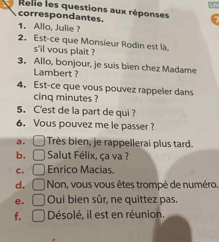 LIV
Relie les questions aux réponses
correspondantes.
1. Allo, Julie ?
2. Est-ce que Monsieur Rodin est là,
s'il vous plait ?
3. Allo, bonjour, je suis bien chez Madame
Lambert ?
4. Est-ce que vous pouvez rappeler dans
cinq minutes ?
5. C'est de la part de qui ?
6. Vous pouvez me le passer ?
a. Très bien, je rappellerai plus tard.
b. Salut Félix, ça va ?
C. Enrico Macias.
d. Non, vous vous êtes trompé de numéro.
e. Oui bien sûr, ne quittez pas.
f. Désolé, il est en réunion.