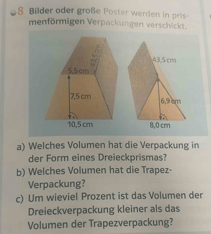 Bilder oder große Poster werden in pris- 
menförmigen Verpackungen verschickt.
43,5 cm
5,5 cm
7,5 cm
6,9 cm
10,5 cm 8,0 cm
a) Welches Volumen hat die Verpackung in 
der Form eines Dreieckprismas? 
b) Welches Volumen hat die Trapez- 
Verpackung? 
c) Um wieviel Prozent ist das Volumen der 
Dreieckverpackung kleiner als das 
Volumen der Trapezverpackung?