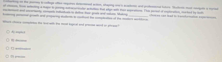 Embarking on the jowney to college often requires determined action, shaping one's academic and professional future. Students must navigate a myriad
olf choiois, from selecting a major to joining extracurricular activities that align with their aspirations. This period of exploration, marked by both
excitement and uncertainty, compels individuals to define their goals and values. Making
fostering personal growth and preparing students to confront the complexities of the modern worldorce. choices can lead to transformative experiences,
Which choice complietes the textwith the most logical and precise word or phrase?
A) implicit
B) decisive
C) ambmlemt
D) precise