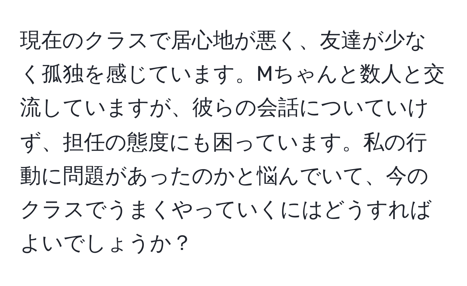 現在のクラスで居心地が悪く、友達が少なく孤独を感じています。Mちゃんと数人と交流していますが、彼らの会話についていけず、担任の態度にも困っています。私の行動に問題があったのかと悩んでいて、今のクラスでうまくやっていくにはどうすればよいでしょうか？