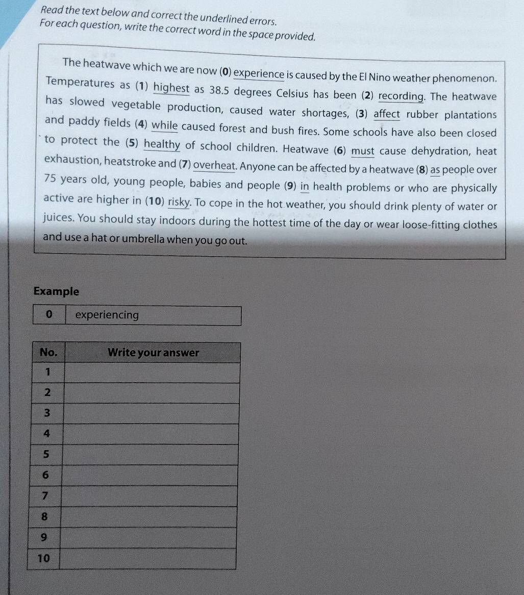 Read the text below and correct the underlined errors. 
For each question, write the correct word in the space provided. 
The heatwave which we are now (0) experience is caused by the El Nino weather phenomenon. 
Temperatures as (1) highest as 38.5 degrees Celsius has been (2) recording. The heatwave 
has slowed vegetable production, caused water shortages, (3) affect rubber plantations 
and paddy fields (4) while caused forest and bush fires. Some schools have also been closed 
to protect the (5) healthy of school children. Heatwave (6) must cause dehydration, heat 
exhaustion, heatstroke and (7) overheat. Anyone can be affected by a heatwave (8) as people over
75 years old, young people, babies and people (9) in health problems or who are physically 
active are higher in (10) risky. To cope in the hot weather, you should drink plenty of water or 
juices. You should stay indoors during the hottest time of the day or wear loose-fitting clothes 
and use a hat or umbrella when you go out. 
Example 
0 experiencing