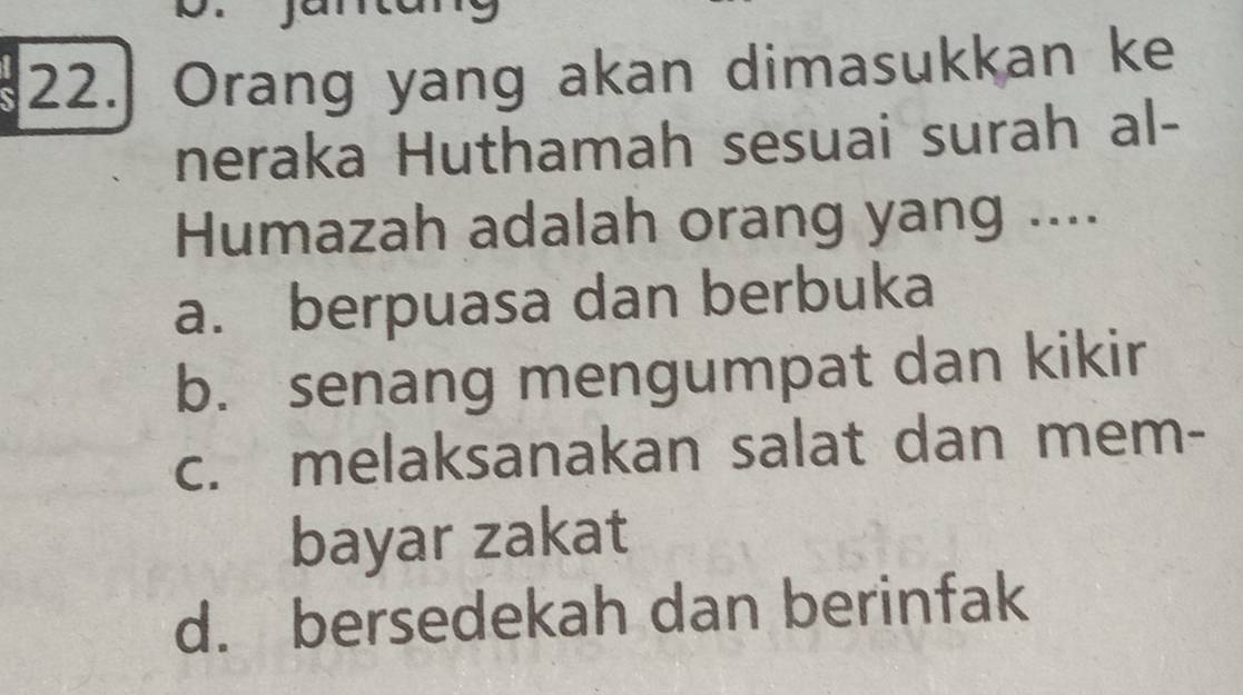 Orang yang akan dimasukkan ke
neraka Huthamah sesuai surah al-
Humazah adalah orang yang ....
a. berpuasa dan berbuka
b. senang mengumpat dan kikir
c. melaksanakan salat dan mem-
bayar zakat
d. bersedekah dan berinfak