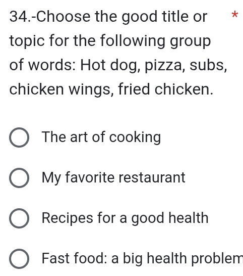 34.-Choose the good title or *
topic for the following group
of words: Hot dog, pizza, subs,
chicken wings, fried chicken.
The art of cooking
My favorite restaurant
Recipes for a good health
Fast food: a big health problem