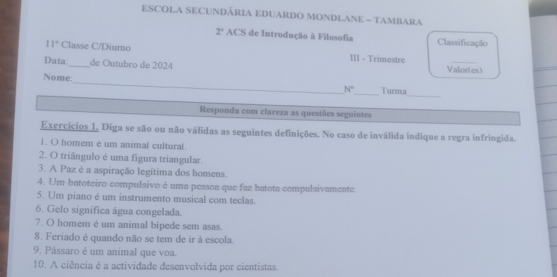 ESCOLA SECUNDÁRIA EDUARDO MONDLANE - TAMBARA 
2° ACS de Introdução à Filosofia Classificação 
11° Classe C/Diurno III - Trimestre 
Data:_ de Outubro de 2024 Valor(es) 
Nome:_ N° _ Turma_ 
Responda com clareza as questões seguintes 
Exercícios 1. Diga se são ou não válidas as seguintes definições. No caso de inválida indique a regra infringida. 
1. O homem é um animal cultural. 
2. O triângulo é uma figura triangular. 
3. A Paz é a aspiração legítima dos homens. 
4. Um batoteiro compulsivo é uma pessoa que faz batota compulsivamente. 
5. Um piano é um instrumento musical com teclas. 
6. Gelo significa água congelada. 
7. O homem é um animal bípede sem asas. 
8. Feriado é quando não se tem de ir à escola. 
9. Pássaro é um animal que voa. 
10. A ciência é a actividade desenvolvida por cientistas.