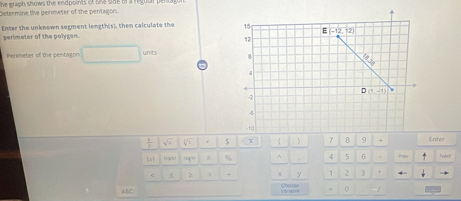 he graph shows the endpoints of one side of a regular pentagon.
Determine the perimeter of the pentagon.
Enter the unknown segment length(s), then calculate the
perimeter of the polygon. 
Perimeter of the pentagon: units
 x/y  sqrt(x) sqrt[3](x)x S X  ) 7 8 9 ×Enter
1π| log/x) (sg/x) π % ^ 4 5 6 - Prev Next
< < > > ÷ × y 1 2 3 ^
Choose
ABC Varlable = 0 /