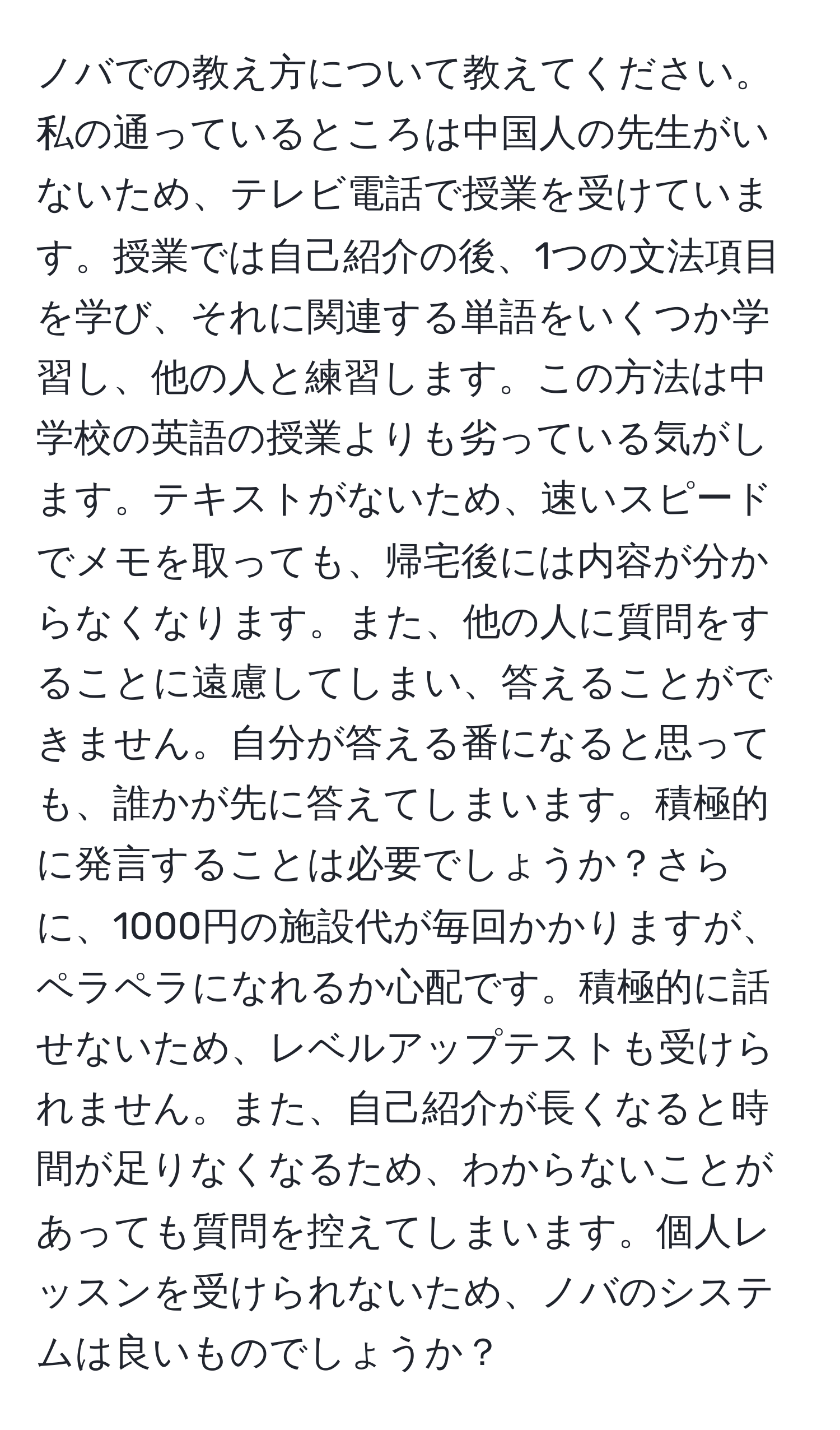 ノバでの教え方について教えてください。私の通っているところは中国人の先生がいないため、テレビ電話で授業を受けています。授業では自己紹介の後、1つの文法項目を学び、それに関連する単語をいくつか学習し、他の人と練習します。この方法は中学校の英語の授業よりも劣っている気がします。テキストがないため、速いスピードでメモを取っても、帰宅後には内容が分からなくなります。また、他の人に質問をすることに遠慮してしまい、答えることができません。自分が答える番になると思っても、誰かが先に答えてしまいます。積極的に発言することは必要でしょうか？さらに、1000円の施設代が毎回かかりますが、ペラペラになれるか心配です。積極的に話せないため、レベルアップテストも受けられません。また、自己紹介が長くなると時間が足りなくなるため、わからないことがあっても質問を控えてしまいます。個人レッスンを受けられないため、ノバのシステムは良いものでしょうか？