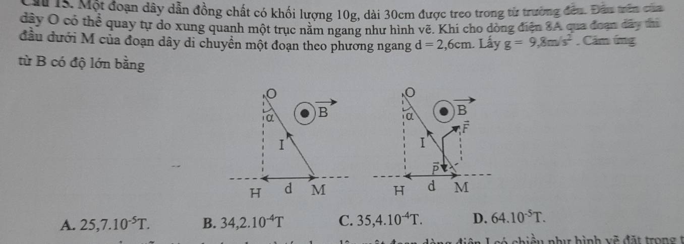 Lầu 15. Một đoạn dây dẫn đồng chất có khối lượng 10g, dài 30cm được treo trong từ trường đều. Đầu trên của
dây O có thể quay tự do xung quanh một trục nằm ngang như hình vẽ. Khi cho dòng điện 8A qua đoạn đây thì
đầu đưới M của đoạn dây di chuyền một đoạn theo phương ngang d=2,6cm. Lấy g=9,8m/s^2. Cảm ứng
từ B có độ lớn bằng
A. 25,7.10^(-5)T. B. 34,2.10^(-4)T C. 35,4.10^(-4)T. D. 64.10^(-5)T.
Lcó chiều phư hình vẽ đặt trong t