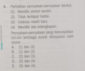 Perhatikan pernyataan-pernyataan berikut.
(1) Memiliki simbol sendiri.
(2) Tidak terdapat tradisi.
(3) Usianya masih baru.
(4) Memiliki alat kelengkapan.
Pernyataan-pernyataan yang menunjukkan
ciri-ciri lembaga sosial ditunjukan oleh
nomor . . . .
A. (1) dan (2)
B. (1) dan (3)
C. (2) dan (3)
D. (2) dan (4)
E. (3) dan (4)