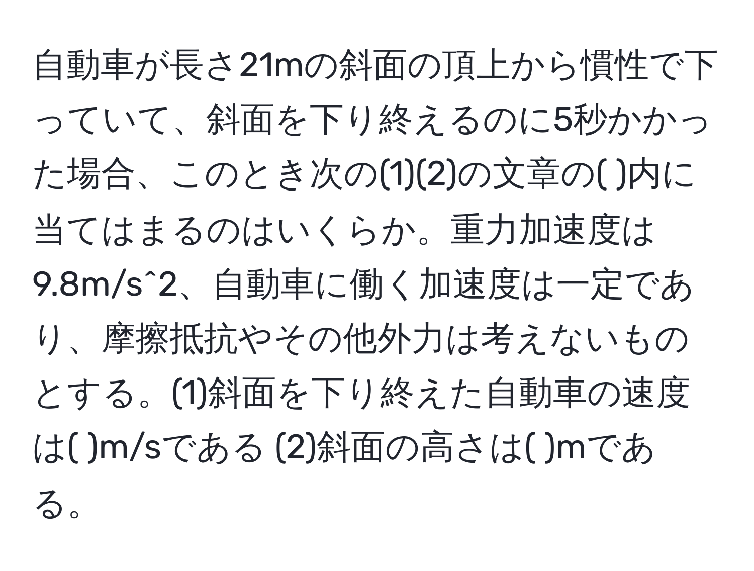 自動車が長さ21mの斜面の頂上から慣性で下っていて、斜面を下り終えるのに5秒かかった場合、このとき次の(1)(2)の文章の(       )内に当てはまるのはいくらか。重力加速度は9.8m/s^2、自動車に働く加速度は一定であり、摩擦抵抗やその他外力は考えないものとする。(1)斜面を下り終えた自動車の速度は(     )m/sである (2)斜面の高さは(      )mである。