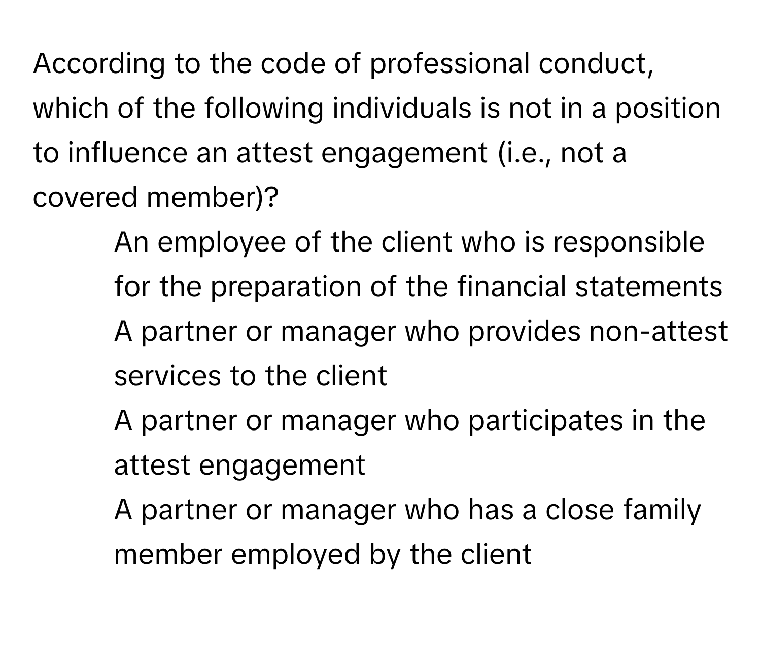 According to the code of professional conduct, which of the following individuals is not in a position to influence an attest engagement (i.e., not a covered member)?

1) An employee of the client who is responsible for the preparation of the financial statements
2) A partner or manager who provides non-attest services to the client
3) A partner or manager who participates in the attest engagement
4) A partner or manager who has a close family member employed by the client