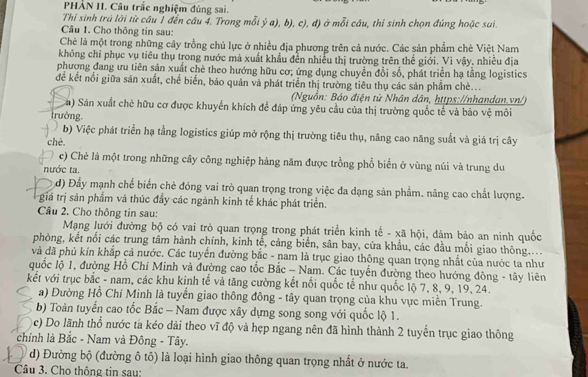 PHẢN II. Câu trắc nghiệm đúng sai.
Thi sinh trá lời từ câu 1 đến câu 4. Trong mỗi ý a), b), c), d) ở mỗi câu, thí sinh chọn đúng hoặc sai.
Câu 1. Cho thông tin sau:
Chè là một trong những cây trồng chủ lực ở nhiều địa phương trên cả nước. Các sản phẩm chè Việt Nam
không chỉ phục vụ tiêu thụ trong nước mà xuất khẩu đễn nhiều thị trường trên thể giới. Vì vậy, nhiều địa
phương đang ưu tiên sản xuất chè theo hướng hữu cơ; ứng dụng chuyền đổi số, phát triển hạ tầng logistics
để kết nổi giữa sản xuất, chế biến, bảo quản và phát triển thị trường tiêu thụ các sản phầm chè...
(Nguồn: Báo điện tử Nhân dân, https://nhandan.vn/)
a) Sản xuất chè hữu cơ được khuyển khích để đáp ứng yêu cầu của thị trường quốc tế và bảo vệ môi
trường.
b) Việc phát triển hạ tầng logistics giúp mở rộng thị trường tiêu thụ, nâng cao năng suất và giá trị cây
chè.
c) Chè là một trong những cây công nghiệp hàng năm được trồng phổ biến ở vùng núi và trung du
nước ta.
d) Đầy mạnh chế biến chè đóng vai trò quan trọng trong việc đa dạng sản phẩm. nâng cao chất lượng.
giá trị sản phẩm và thúc đẩy các ngành kinh tế khác phát triển.
Câu 2. Cho thông tin sau:
Mạng lưới đường bộ có vai trò quan trọng trong phát triển kinh tế - xã hội, đảm bảo an ninh quốc
phòng, kết nối các trung tâm hành chính, kinh tế, cảng biển, sân bay, cửa khẩu, các đầu mối giao thông....
và dã phủ kín khắp cả nước. Các tuyển đường bắc - nam là trục giao thộng quan trọng nhất của nước ta như
quốc lộ 1, đường Hồ Chí Minh và đường cao tốc Bắc - Nam. Các tuyến đường theo hướng đông - tây liên
kết với trục bắc - nam, các khu kinh tế và tăng cường kết nối quốc tế như quốc lộ 7, 8, 9, 19, 24.
a) Đường Hồ Chí Minh là tuyến giao thông đông - tây quan trọng của khu vực miền Trung.
b) Toàn tuyến cao tốc Bắc - Nam được xây dựng song song với quốc lộ 1.
c) Do lãnh thổ nước ta kéo dài theo vĩ độ và hẹp ngang nên đã hình thành 2 tuyến trục giao thông
chính là Bắc - Nam và Đông - Tây.
d) Đường bộ (đường ô tô) là loại hình giao thông quan trọng nhất ở nước ta.
Câu 3. Cho thông tin sau: