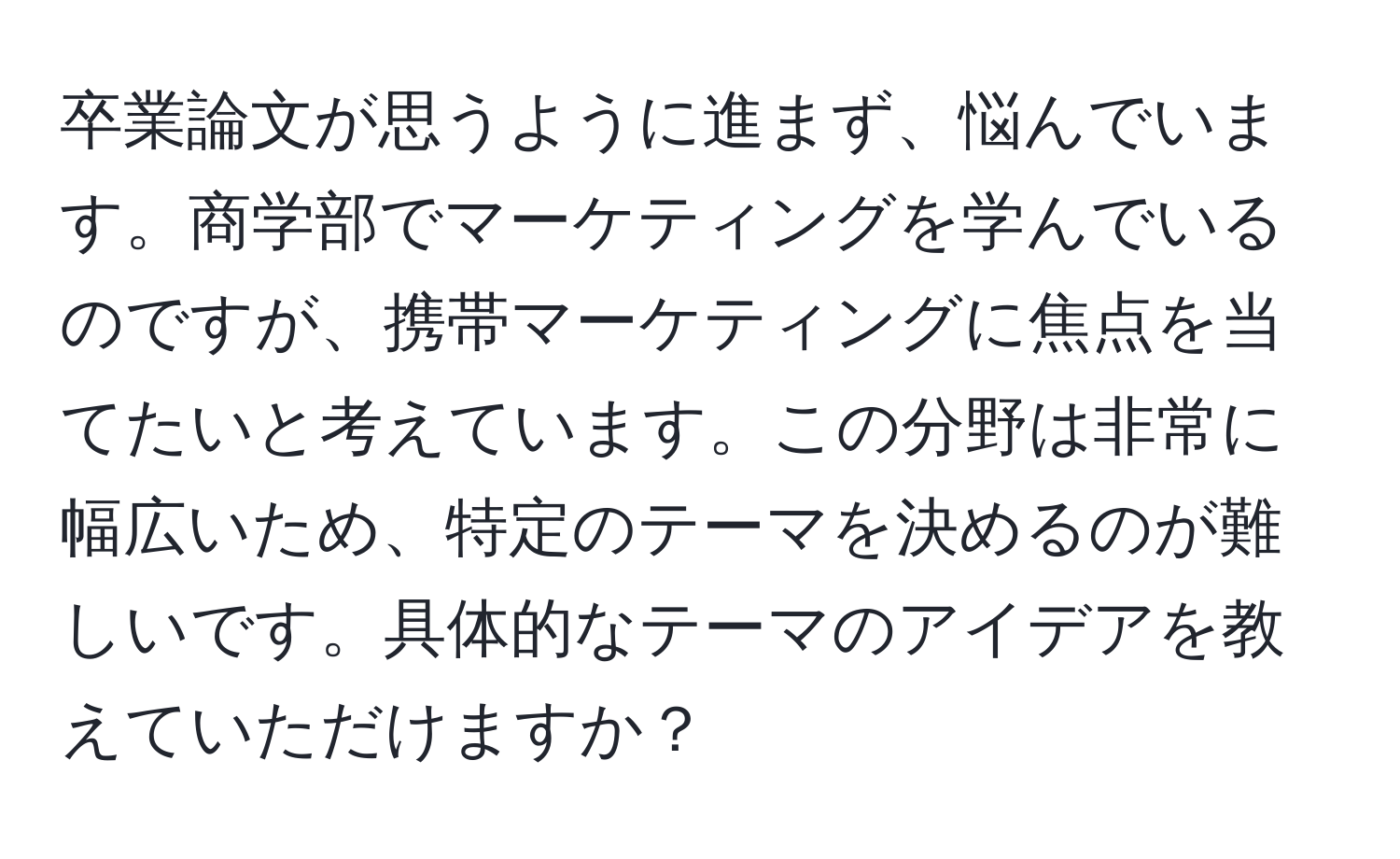 卒業論文が思うように進まず、悩んでいます。商学部でマーケティングを学んでいるのですが、携帯マーケティングに焦点を当てたいと考えています。この分野は非常に幅広いため、特定のテーマを決めるのが難しいです。具体的なテーマのアイデアを教えていただけますか？