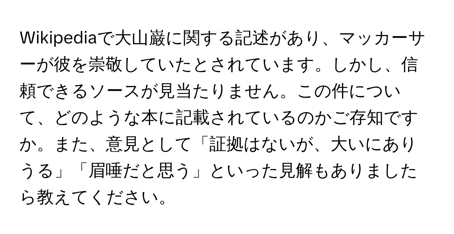 Wikipediaで大山巌に関する記述があり、マッカーサーが彼を崇敬していたとされています。しかし、信頼できるソースが見当たりません。この件について、どのような本に記載されているのかご存知ですか。また、意見として「証拠はないが、大いにありうる」「眉唾だと思う」といった見解もありましたら教えてください。