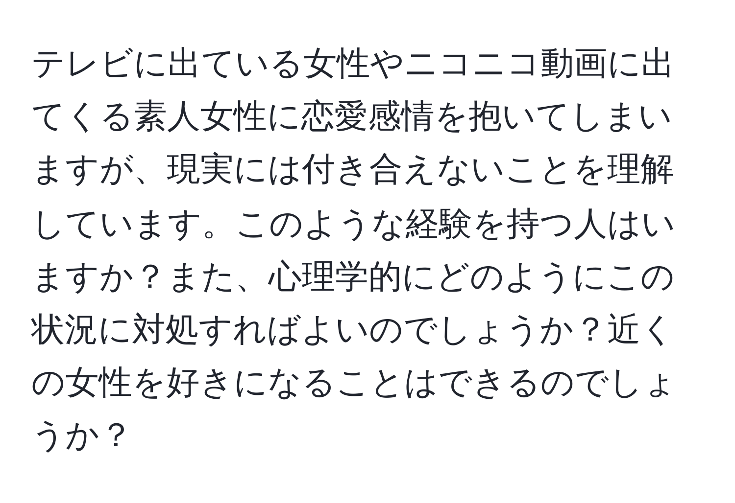 テレビに出ている女性やニコニコ動画に出てくる素人女性に恋愛感情を抱いてしまいますが、現実には付き合えないことを理解しています。このような経験を持つ人はいますか？また、心理学的にどのようにこの状況に対処すればよいのでしょうか？近くの女性を好きになることはできるのでしょうか？