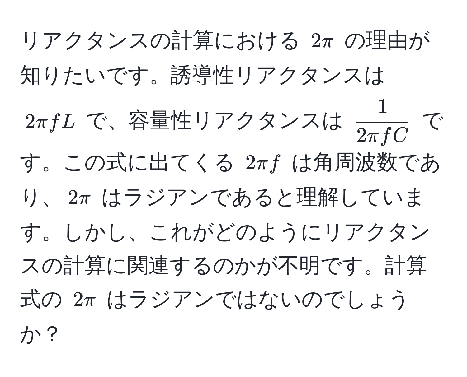 リアクタンスの計算における $2π$ の理由が知りたいです。誘導性リアクタンスは $2π f L$ で、容量性リアクタンスは $ 1/2π f C $ です。この式に出てくる $2π f$ は角周波数であり、$2π$ はラジアンであると理解しています。しかし、これがどのようにリアクタンスの計算に関連するのかが不明です。計算式の $2π$ はラジアンではないのでしょうか？