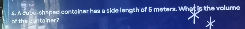 A cube-shaped container has a side length of 5 meters. What is the volume 
of the container?