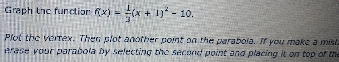 Graph the function f(x)= 1/3 (x+1)^2-10. 
Plot the vertex. Then plot another point on the parabola. If you make a mist 
erase your parabola by selecting the second point and placing it on top of the