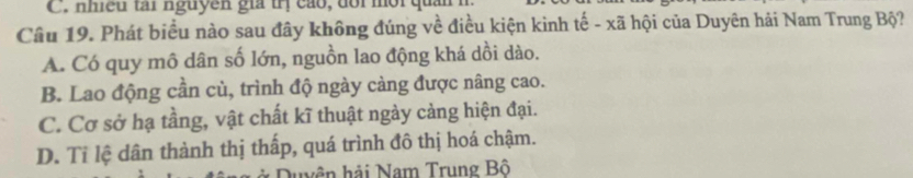 nhều tái nguyên giả trị cáo, dổi mội quản
Câu 19. Phát biểu nào sau đây không đúng về điều kiện kinh tế - xã hội của Duyên hải Nam Trung Bộ?
A. Có quy mô dân số lớn, nguồn lao động khá dồi dào.
B. Lao động cần cù, trình độ ngày càng được nâng cao.
C. Cơ sở hạ tầng, vật chất kĩ thuật ngày cảng hiện đại.
D. Tỉ lệ dân thành thị thấp, quá trình đô thị hoá chậm.
Quyên hải Nam Trung Bộ