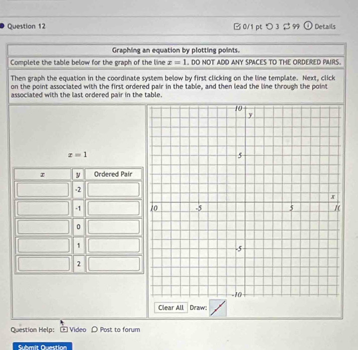 つ 3 2 99 ① Details 
Graphing an equation by plotting points. 
Complete the table below for the graph of the line x=1 , DO NOT ADD ANY SPACES TO THE ORDERED PAIRS. 
Then graph the equation in the coordinate system below by first clicking on the line template. Next, click 
on the point associated with the first ordered pair in the table, and then lead the line through the point 
associated with the last ordered pair in the table.
x=1
y Ordered Pair
-2
-1
0
1
2
Clear All Draw: 
Question Help: Video D Post to forum 
Submit Question