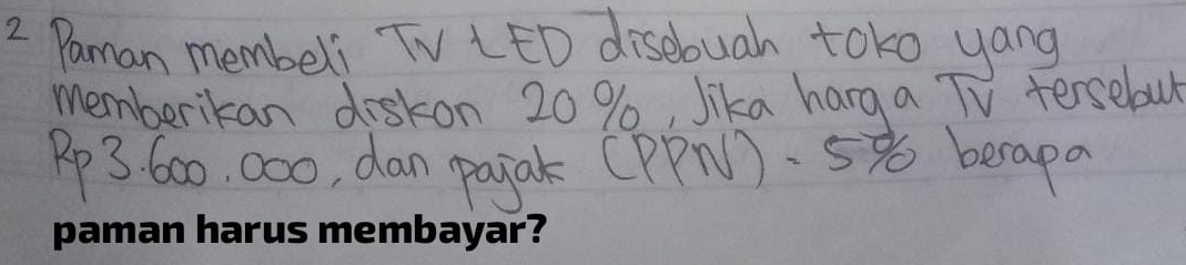 Paman membeli TV LED disebuah toko yang 
memberikan diskon 20 %, Jika hang a TV tersebul
Pp3, 600, 000, dan pajak (PPN). 5 becapa