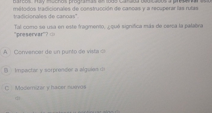 barcos. Hay muchos programas en todo Cañada dedicados a preservar esto
métodos tradicionales de construcción de canoas y a recuperar las rutas
tradicionales de canoas".
Tal como se usa en este fragmento, ¿qué significa más de cerca la palabra
"preservar"?
A Convencer de un punto de vista 
B Impactar y sorprender a alguien C Modernizar y hacer nuevos