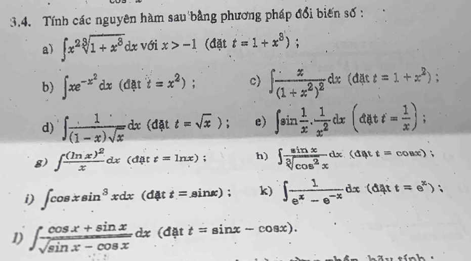 Tính các nguyên hàm sau bằng phương pháp đổi biến số : 
a) ∈t x^2sqrt[3](1+x^3)dx với x>-1 (đặt t=1+x^3); 
b) ∈t xe^(-x^2)dx(dati=x^2); c) ∈t frac x(1+x^2)^2dx (đặt t=1+x^2); 
d) ∈t  1/(1-x)sqrt(x) dx (đặt t=sqrt(x)); e) ∈t sin  1/x . 1/x^2 dx(datt= 1/x ); 
g) ∈t frac (ln x)^2xdx (đặt t=ln x); h) ∈t  sin x/sqrt[3](cos^2x) dx (đặt^ t=cos x); 
i) ∈t cos xsin^3xdx(d4tt=sin x); k) ∈t  1/e^x-e^(-x) dx (đ ặt t=e^x); 
1) ∈t  (cos x+sin x)/sqrt(sin x-cos x) dx (đặt t=sin x-cos x). 
tí n h .